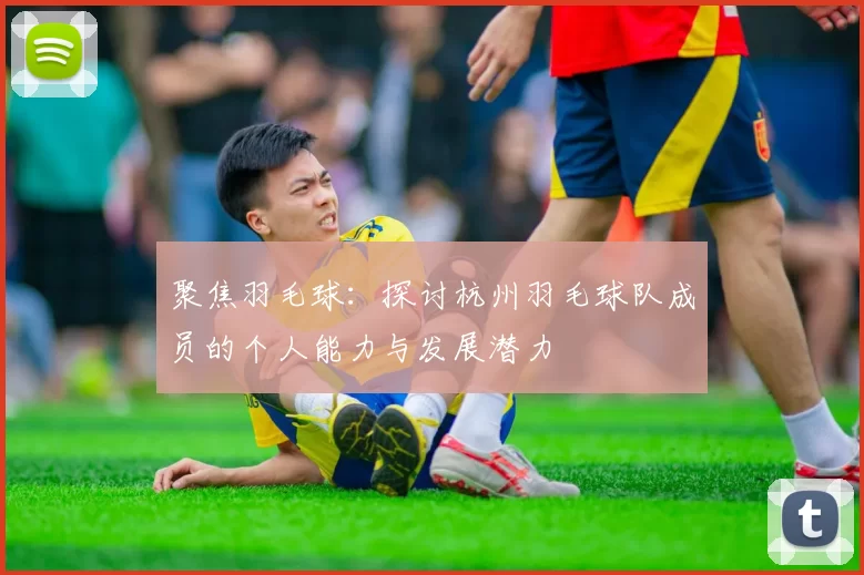聚焦羽毛球：探讨杭州羽毛球队成员的个人能力与发展潜力