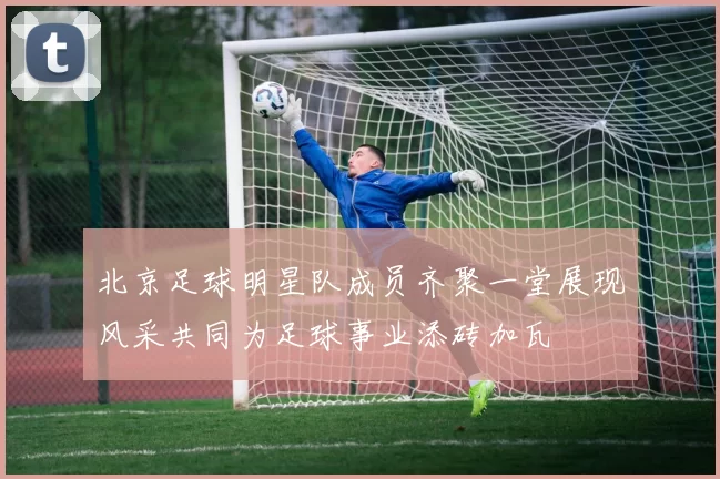 北京足球明星队成员齐聚一堂展现风采共同为足球事业添砖加瓦